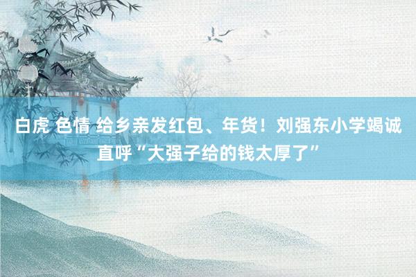 白虎 色情 给乡亲发红包、年货！刘强东小学竭诚直呼“大强子给的钱太厚了”