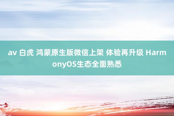 av 白虎 鸿蒙原生版微信上架 体验再升级 HarmonyOS生态全面熟悉