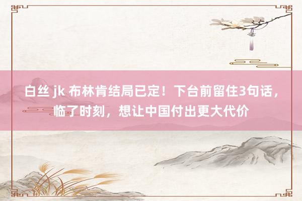 白丝 jk 布林肯结局已定！下台前留住3句话，临了时刻，想让中国付出更大代价