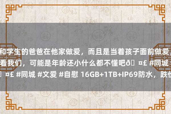 和学生的爸爸在他家做爱，而且是当着孩子面前做爱，太刺激了，孩子完全不看我们，可能是年龄还小什么都不懂吧🤣 #同城 #文爱 #自慰 16GB+1TB+IP69防水，跌价1860元