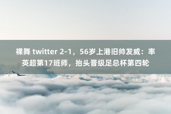 裸舞 twitter 2-1，56岁上港旧帅发威：率英超第17班师，抬头晋级足总杯第四轮