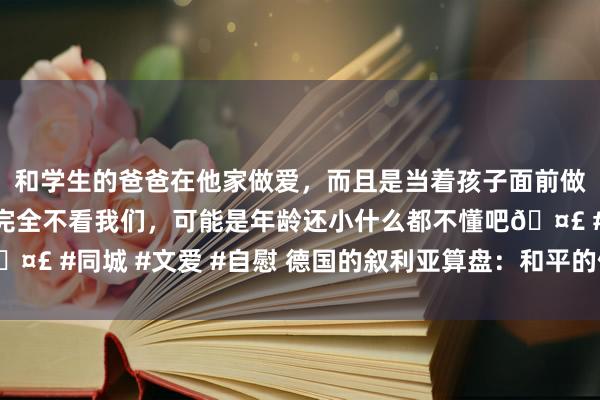 和学生的爸爸在他家做爱，而且是当着孩子面前做爱，太刺激了，孩子完全不看我们，可能是年龄还小什么都不懂吧🤣 #同城 #文爱 #自慰 德国的叙利亚算盘：和平的假面，霸权的暗影