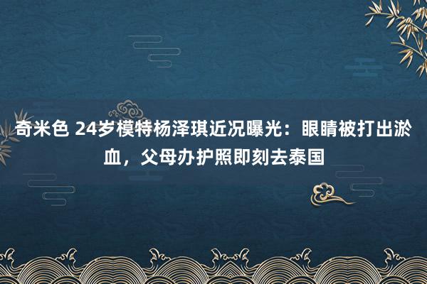 奇米色 24岁模特杨泽琪近况曝光：眼睛被打出淤血，父母办护照即刻去泰国
