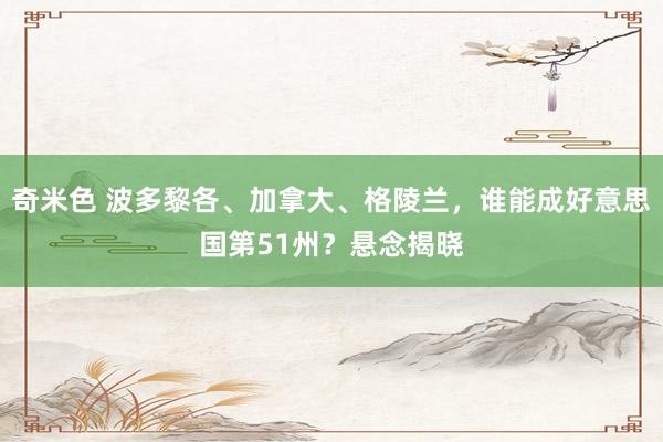 奇米色 波多黎各、加拿大、格陵兰，谁能成好意思国第51州？悬念揭晓