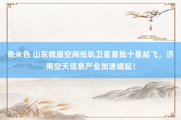 奇米色 山东微厘空间低轨卫星首批十星起飞，济南空天信息产业加速崛起！