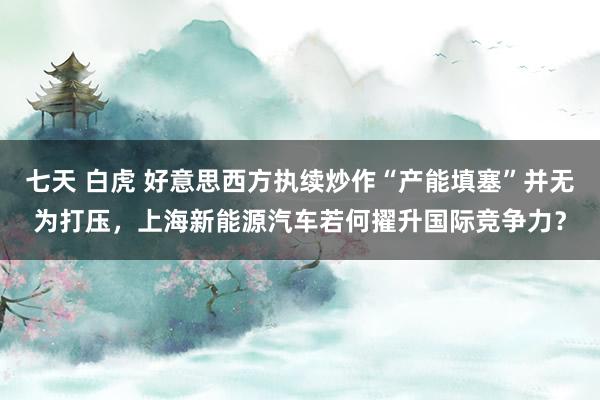 七天 白虎 好意思西方执续炒作“产能填塞”并无为打压，上海新能源汽车若何擢升国际竞争力？