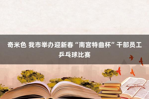 奇米色 我市举办迎新春“南宫特曲杯”干部员工乒乓球比赛