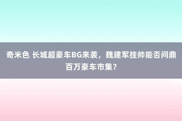 奇米色 长城超豪车BG来袭，魏建军挂帅能否问鼎百万豪车市集？