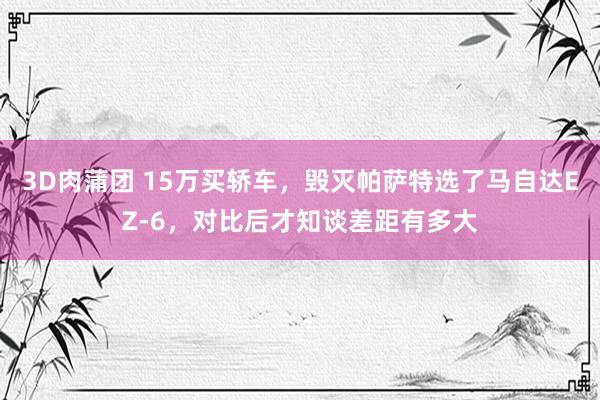 3D肉蒲团 15万买轿车，毁灭帕萨特选了马自达EZ-6，对比后才知谈差距有多大