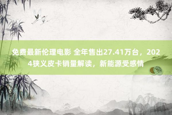 免费最新伦理电影 全年售出27.41万台，2024狭义皮卡销量解读，新能源受感情