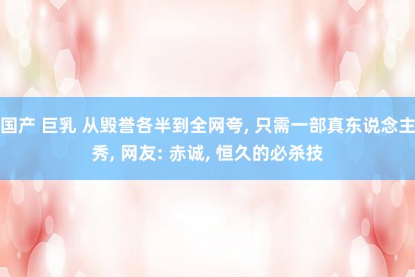 国产 巨乳 从毁誉各半到全网夸, 只需一部真东说念主秀, 网友: 赤诚, 恒久的必杀技