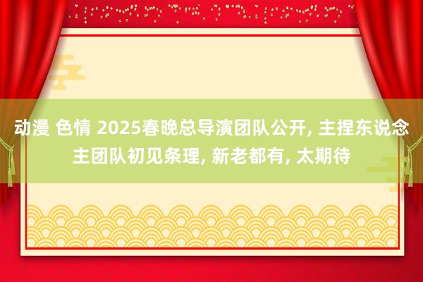 动漫 色情 2025春晚总导演团队公开, 主捏东说念主团队初见条理, 新老都有, 太期待