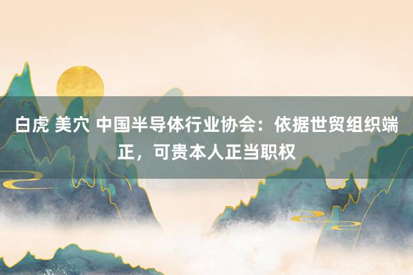白虎 美穴 中国半导体行业协会：依据世贸组织端正，可贵本人正当职权