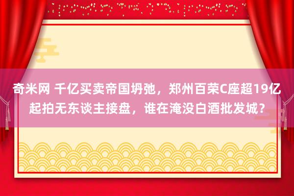 奇米网 千亿买卖帝国坍弛，郑州百荣C座超19亿起拍无东谈主接盘，谁在淹没白酒批发城？