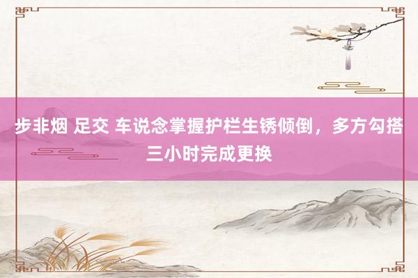 步非烟 足交 车说念掌握护栏生锈倾倒，多方勾搭三小时完成更换