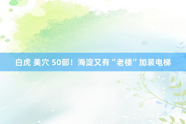 白虎 美穴 50部！海淀又有“老楼”加装电梯