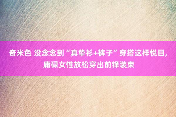 奇米色 没念念到“真挚衫+裤子”穿搭这样悦目, 庸碌女性放松穿出前锋装束
