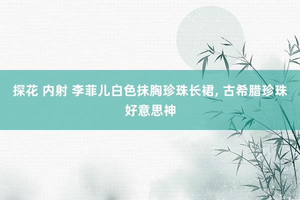探花 内射 李菲儿白色抹胸珍珠长裙, 古希腊珍珠好意思神