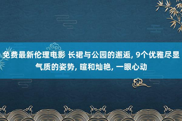 免费最新伦理电影 长裙与公园的邂逅, 9个优雅尽显气质的姿势, 暄和灿艳, 一眼心动
