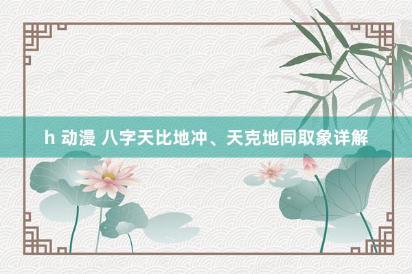 h 动漫 八字天比地冲、天克地同取象详解