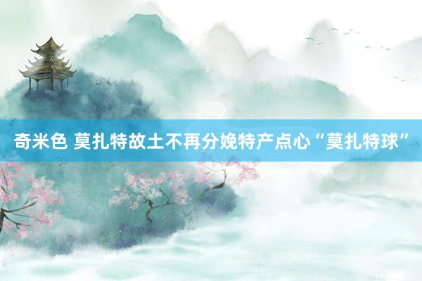 奇米色 莫扎特故土不再分娩特产点心“莫扎特球”