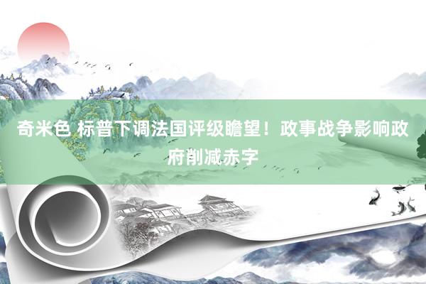 奇米色 标普下调法国评级瞻望！政事战争影响政府削减赤字