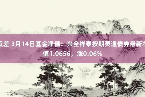 反差 3月14日基金净值：兴全祥泰按期灵通债券最新净值1.0656，涨0.06%