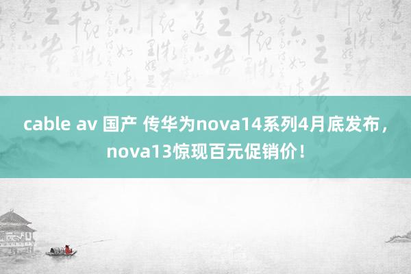 cable av 国产 传华为nova14系列4月底发布，nova13惊现百元促销价！