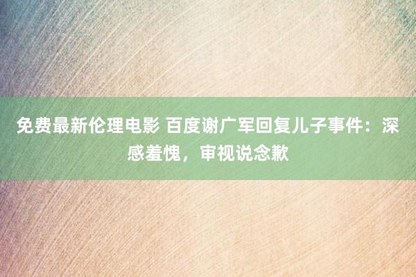 免费最新伦理电影 百度谢广军回复儿子事件：深感羞愧，审视说念歉