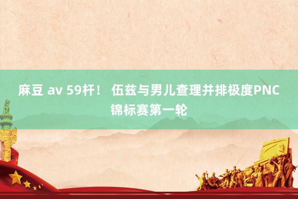 麻豆 av 59杆！ 伍兹与男儿查理并排极度PNC锦标赛第一轮