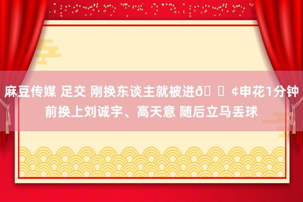 麻豆传媒 足交 刚换东谈主就被进😢申花1分钟前换上刘诚宇、高天意 随后立马丢球