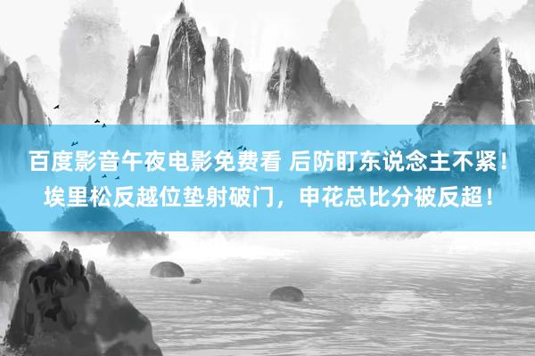百度影音午夜电影免费看 后防盯东说念主不紧！埃里松反越位垫射破门，申花总比分被反超！