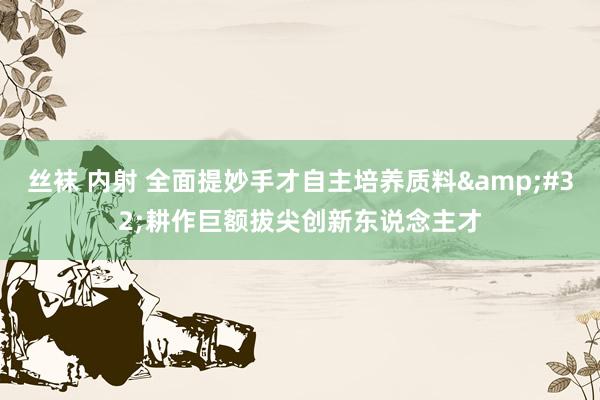丝袜 内射 全面提妙手才自主培养质料&#32;耕作巨额拔尖创新东说念主才