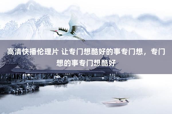 高清快播伦理片 让专门想酷好的事专门想，专门想的事专门想酷好