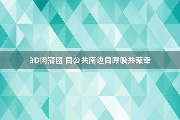 3D肉蒲团 同公共南边同呼吸共荣幸
