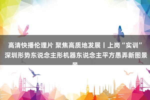 高清快播伦理片 聚焦高质地发展丨上岗“实训” 深圳形势东说念主形机器东说念主平方愚弄新图景