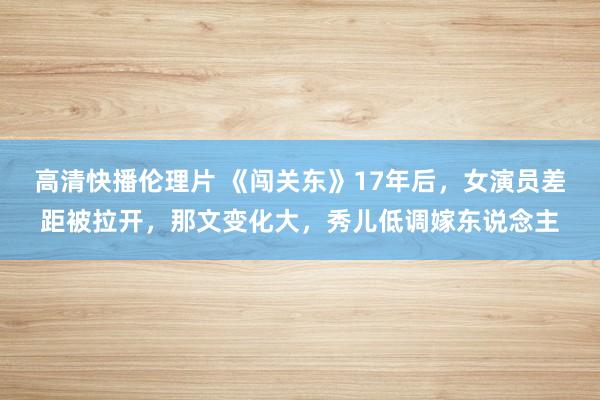 高清快播伦理片 《闯关东》17年后，女演员差距被拉开，那文变化大，秀儿低调嫁东说念主