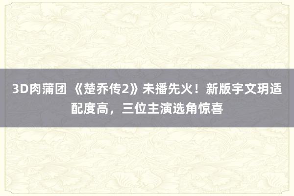 3D肉蒲团 《楚乔传2》未播先火！新版宇文玥适配度高，三位主演选角惊喜