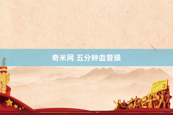 奇米网 五分钟血管操