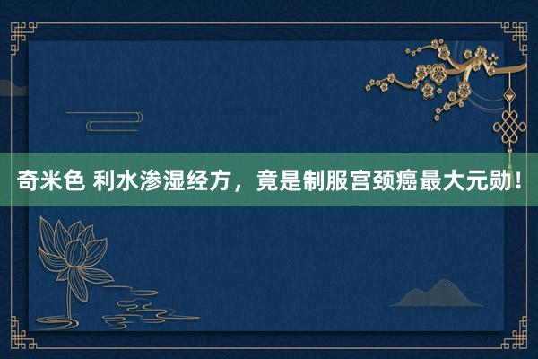 奇米色 利水渗湿经方，竟是制服宫颈癌最大元勋！