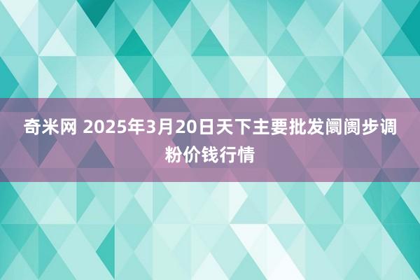 奇米网 2025年3月20日天下主要批发阛阓步调粉价钱行情