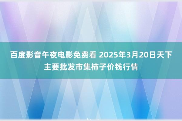 百度影音午夜电影免费看 2025年3月20日天下主要批发市集柿子价钱行情