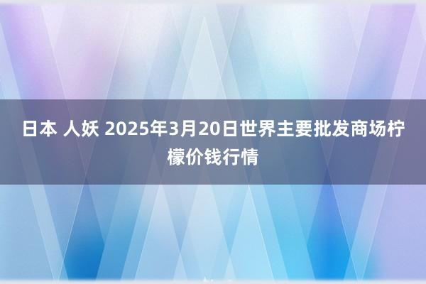 日本 人妖 2025年3月20日世界主要批发商场柠檬价钱行情