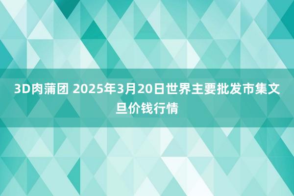3D肉蒲团 2025年3月20日世界主要批发市集文旦价钱行情