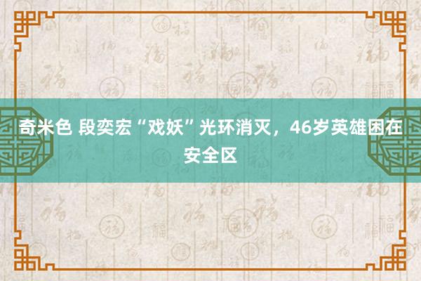 奇米色 段奕宏“戏妖”光环消灭，46岁英雄困在安全区