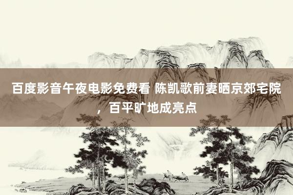 百度影音午夜电影免费看 陈凯歌前妻晒京郊宅院，百平旷地成亮点