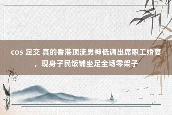 cos 足交 真的香港顶流男神低调出席职工婚宴，现身子民饭铺坐足全场零架子
