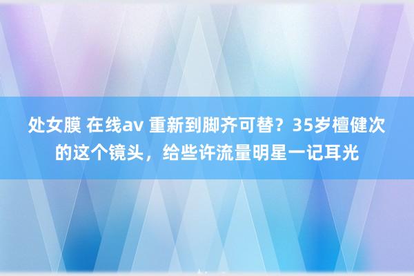 处女膜 在线av 重新到脚齐可替？35岁檀健次的这个镜头，给些许流量明星一记耳光