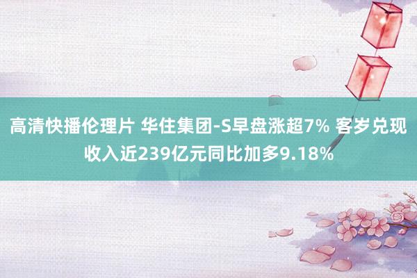 高清快播伦理片 华住集团-S早盘涨超7% 客岁兑现收入近239亿元同比加多9.18%