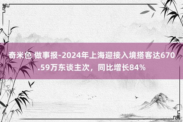 奇米色 做事报-2024年上海迎接入境搭客达670.59万东谈主次，同比增长84%